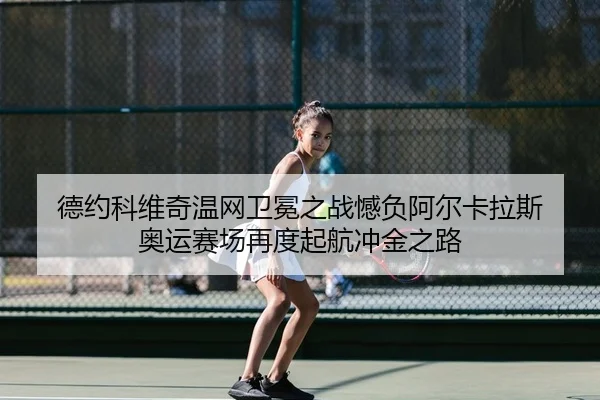德约科维奇温网卫冕之战憾负阿尔卡拉斯 奥运赛场再度起航冲金之路